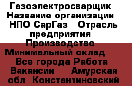 Газоэлектросварщик › Название организации ­ НПО СарГаз › Отрасль предприятия ­ Производство › Минимальный оклад ­ 1 - Все города Работа » Вакансии   . Амурская обл.,Константиновский р-н